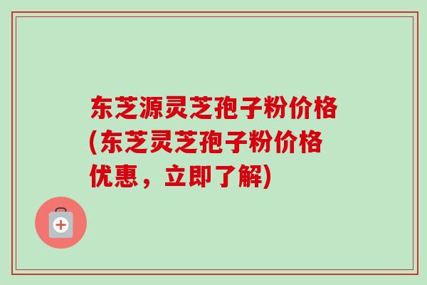 东芝源灵芝孢子粉价格(东芝灵芝孢子粉价格优惠，立即了解)