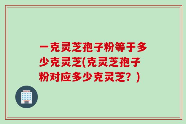 一克灵芝孢子粉等于多少克灵芝(克灵芝孢子粉对应多少克灵芝？)