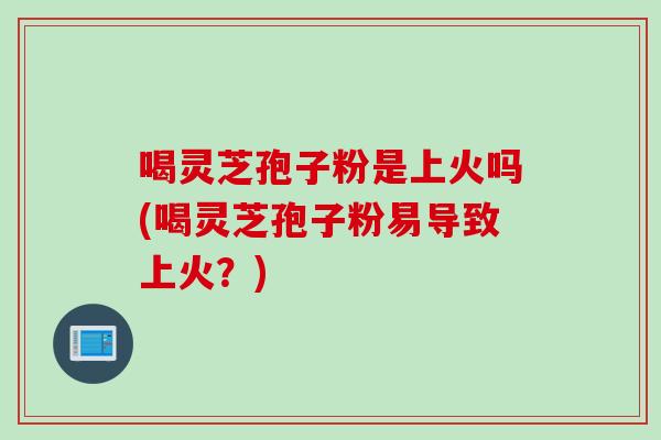 喝灵芝孢子粉是上火吗(喝灵芝孢子粉易导致上火？)