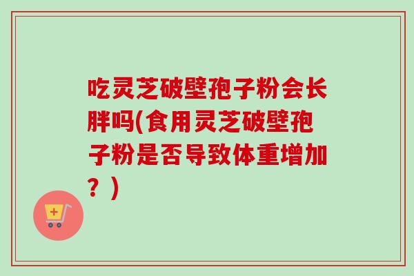 吃灵芝破壁孢子粉会长胖吗(食用灵芝破壁孢子粉是否导致体重增加？)