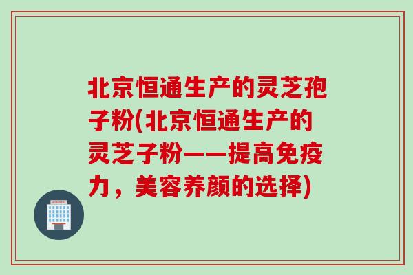 北京恒通生产的灵芝孢子粉(北京恒通生产的灵芝子粉——提高免疫力，美容养颜的选择)