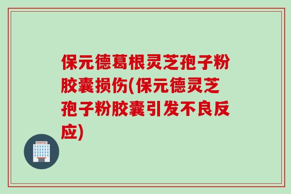 保元德葛根灵芝孢子粉胶囊损伤(保元德灵芝孢子粉胶囊引发不良反应)