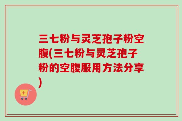 三七粉与灵芝孢子粉空腹(三七粉与灵芝孢子粉的空腹服用方法分享)