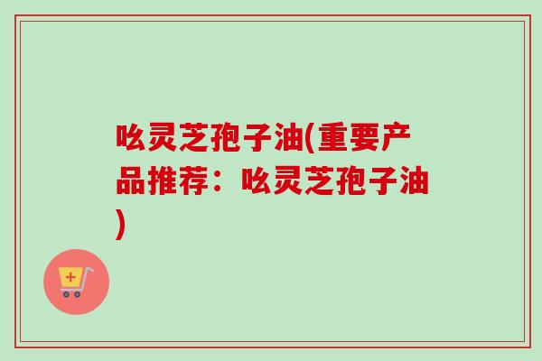 吆灵芝孢子油(重要产品推荐：吆灵芝孢子油)