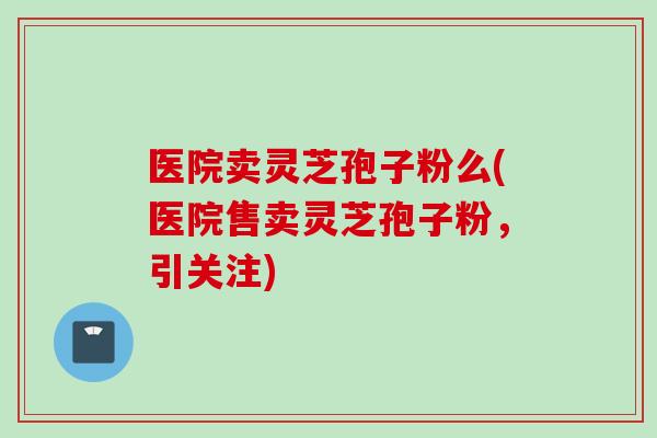 医院卖灵芝孢子粉么(医院售卖灵芝孢子粉，引关注)