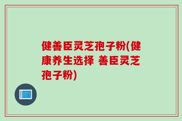 健善臣灵芝孢子粉(健康养生选择 善臣灵芝孢子粉)