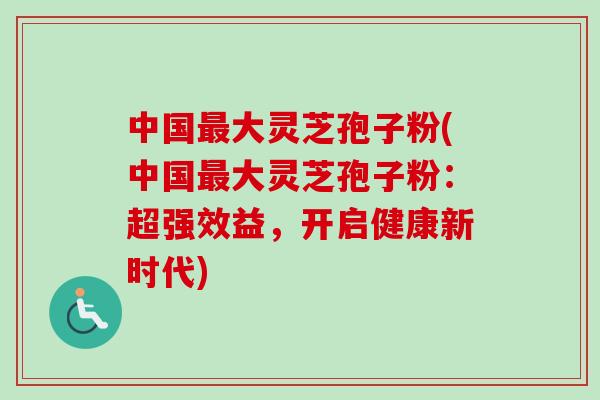 中国最大灵芝孢子粉(中国最大灵芝孢子粉：超强效益，开启健康新时代)