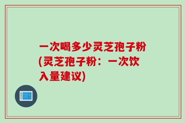 一次喝多少灵芝孢子粉(灵芝孢子粉：一次饮入量建议)
