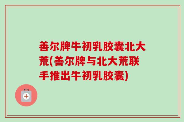 善尔牌牛初乳胶囊北大荒(善尔牌与北大荒联手推出牛初乳胶囊)
