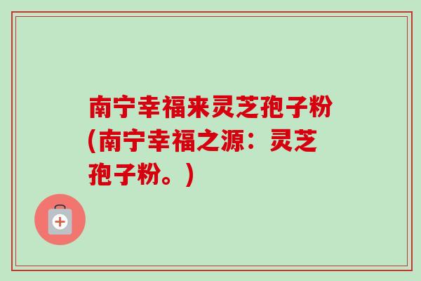 南宁幸福来灵芝孢子粉(南宁幸福之源:灵芝孢子粉。) 南宁幸福来灵芝孢子粉(南宁幸福之源:灵芝孢子粉。)