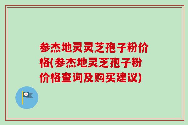参杰地灵灵芝孢子粉价格(参杰地灵芝孢子粉价格查询及购买建议)