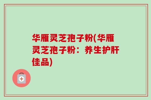 华雁灵芝孢子粉(华雁灵芝孢子粉：养生护肝佳品)