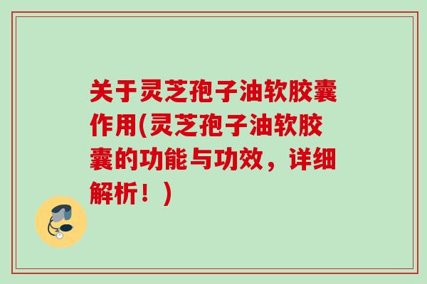 关于灵芝孢子油软胶囊作用(灵芝孢子油软胶囊的功能与功效，详细解析！)