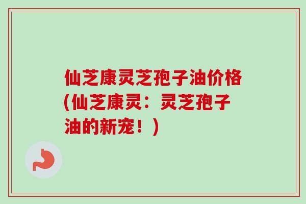仙芝康灵芝孢子油价格(仙芝康灵：灵芝孢子油的新宠！)