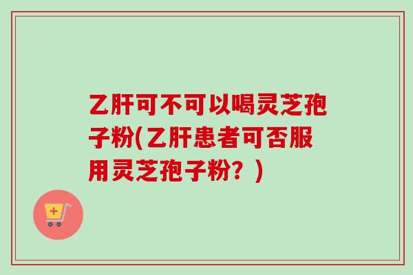 乙肝可不可以喝灵芝孢子粉(乙肝患者可否服用灵芝孢子粉？)