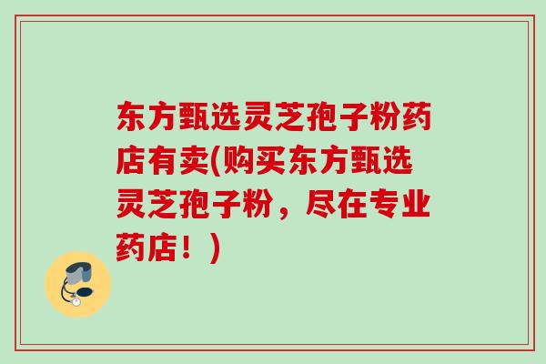 东方甄选灵芝孢子粉药店有卖(购买东方甄选灵芝孢子粉，尽在专业药店！)