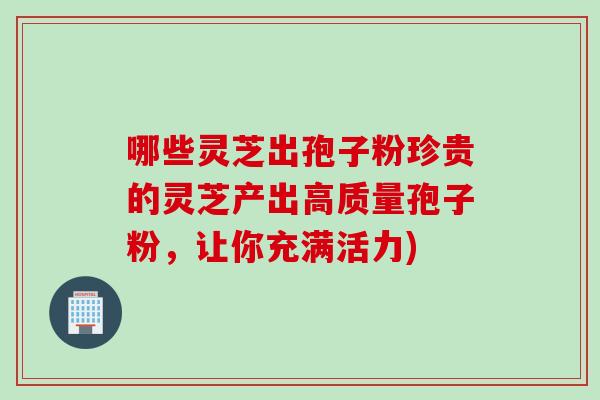 哪些灵芝出孢子粉珍贵的灵芝产出高质量孢子粉，让你充满活力)
