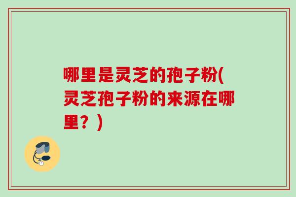 哪里是灵芝的孢子粉(灵芝孢子粉的来源在哪里？)