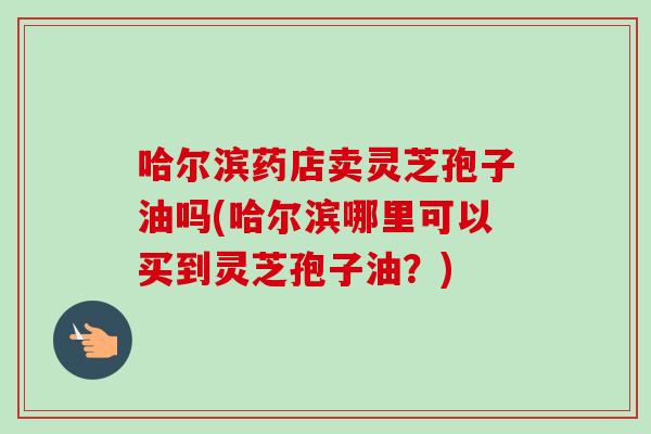 哈尔滨药店卖灵芝孢子油吗(哈尔滨哪里可以买到灵芝孢子油?) 哈尔滨药店卖灵芝孢子油吗(哈尔滨哪里可以买到灵芝孢子油?)