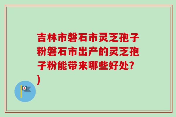 吉林市磐石市灵芝孢子粉磐石市出产的灵芝孢子粉能带来哪些好处？)