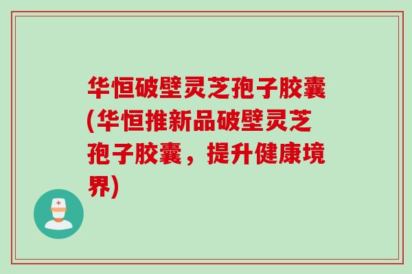 华恒破壁灵芝孢子胶囊(华恒推新品破壁灵芝孢子胶囊，提升健康境界)