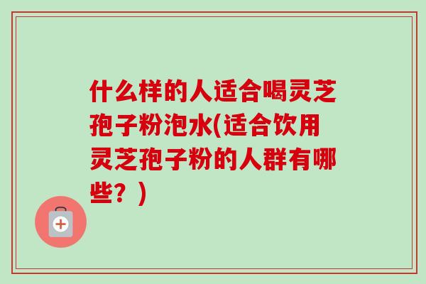 什么样的人适合喝灵芝孢子粉泡水(适合饮用灵芝孢子粉的人群有哪些?) 什么样的人适合喝灵芝孢子粉泡水(适合饮用灵芝孢子粉的人群有哪些?)