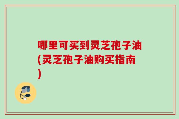 哪里可买到灵芝孢子油(灵芝孢子油购买指南)