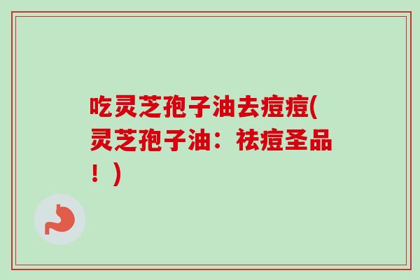 吃灵芝孢子油去痘痘(灵芝孢子油:祛痘圣品!) 吃灵芝孢子油去痘痘(灵芝孢子油:祛痘圣品!)