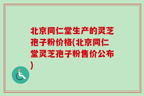 北京同仁堂生产的灵芝孢子粉价格(北京同仁堂灵芝孢子粉售价公布)