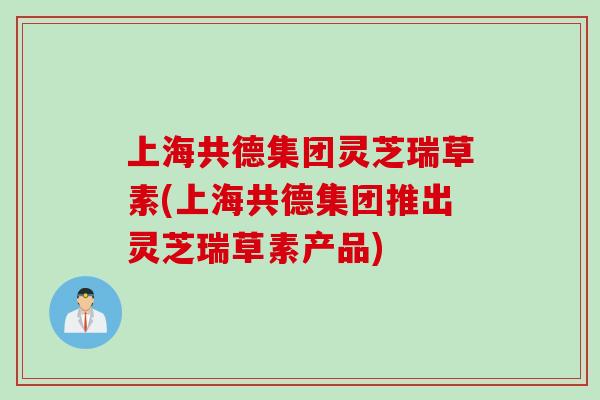 上海共德集团灵芝瑞草素(上海共德集团推出灵芝瑞草素产品)