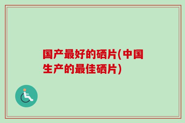 国产最好的硒片(中国生产的最佳硒片)