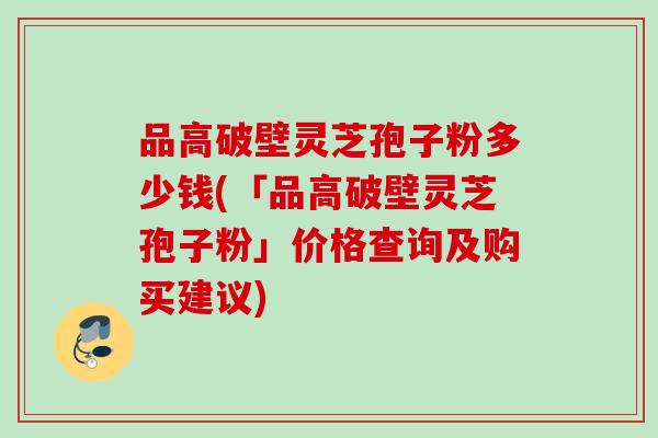 品高破壁灵芝孢子粉多少钱(「品高破壁灵芝孢子粉」价格查询及购买建议)