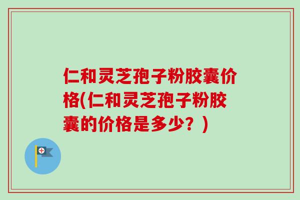 仁和灵芝孢子粉胶囊价格(仁和灵芝孢子粉胶囊的价格是多少？)
