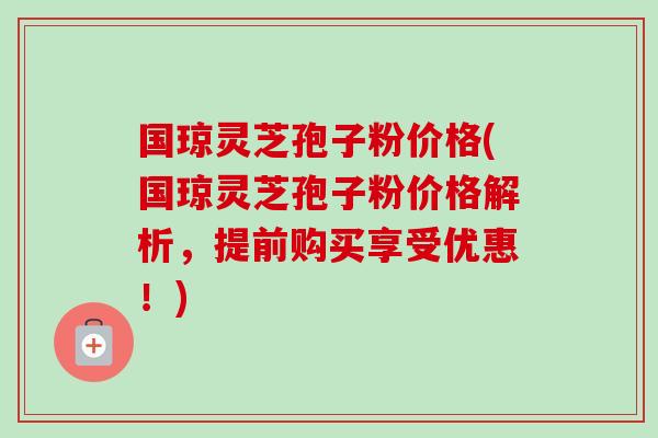 国琼灵芝孢子粉价格(国琼灵芝孢子粉价格解析,提前购买享受优惠!) 国琼灵芝孢子粉价格(国琼灵芝孢子粉价格解析,提前购买享受优惠!)