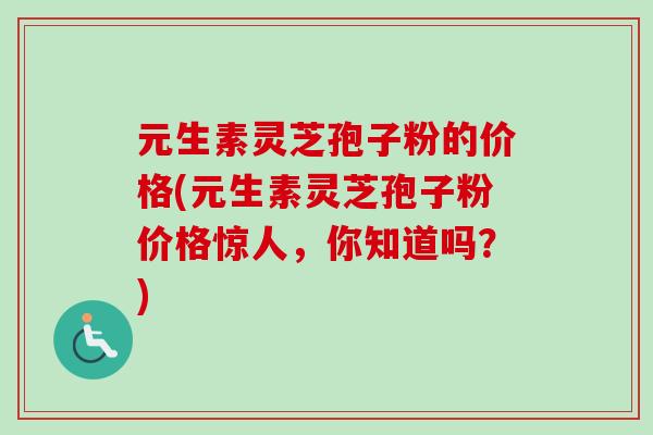 元生素灵芝孢子粉的价格(元生素灵芝孢子粉价格惊人，你知道吗？)