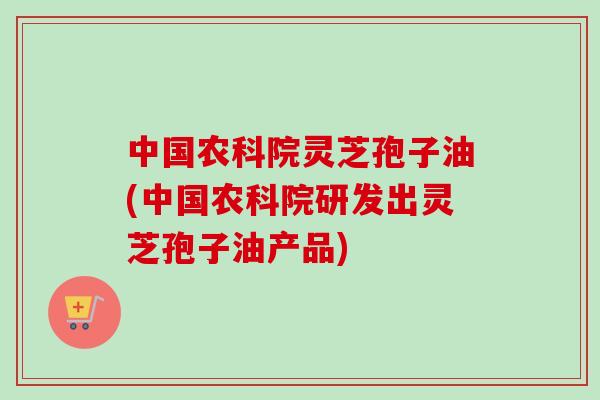 中国农科院灵芝孢子油(中国农科院研发出灵芝孢子油产品)