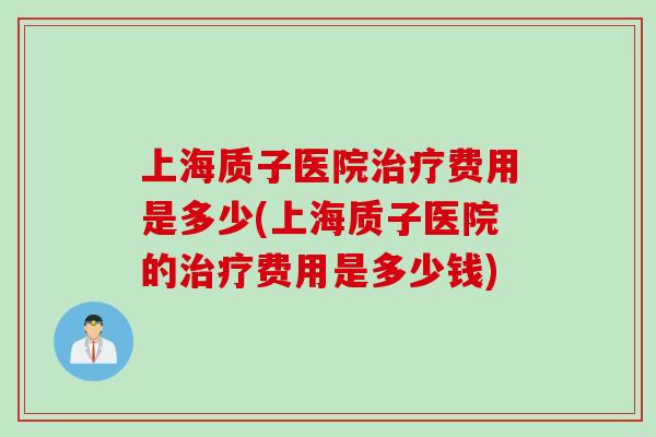 上海质子医院治疗费用是多少(上海质子医院的治疗费用是多少钱)