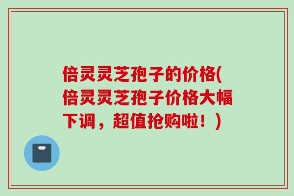倍灵灵芝孢子的价格(倍灵灵芝孢子价格大幅下调，超值抢购啦！)