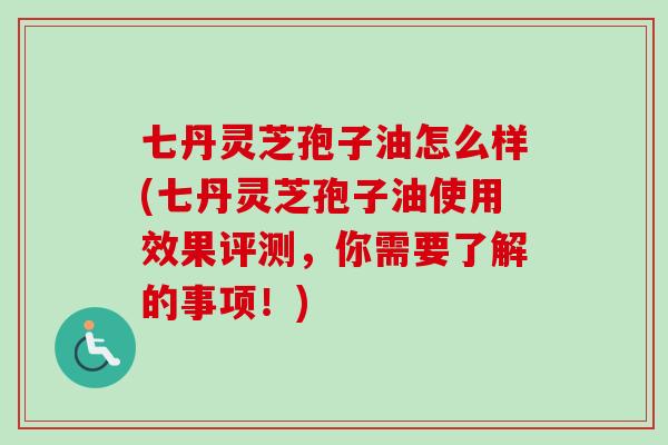 七丹灵芝孢子油怎么样(七丹灵芝孢子油使用效果评测，你需要了解的事项！)