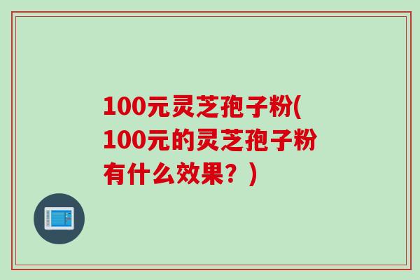 100元灵芝孢子粉(100元的灵芝孢子粉有什么效果?) 100元灵芝孢子粉(100元的灵芝孢子粉有什么效果?)