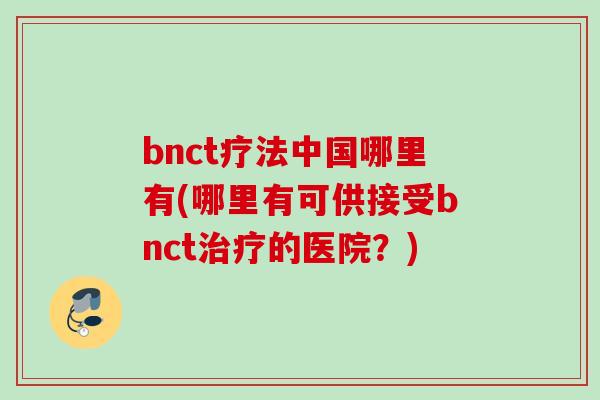 bnct疗法中国哪里有(哪里有可供接受bnct治疗的医院？)
