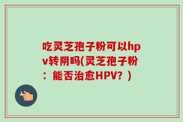 吃灵芝孢子粉可以hpv转阴吗(灵芝孢子粉：能否治愈HPV？)