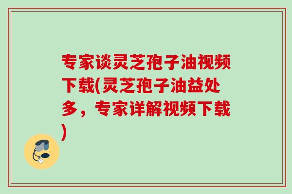 专家谈灵芝孢子油视频下载(灵芝孢子油益处多，专家详解视频下载)