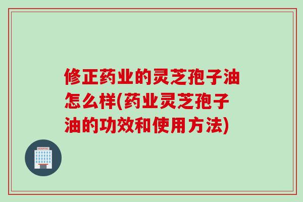 修正药业的灵芝孢子油怎么样(药业灵芝孢子油的功效和使用方法)