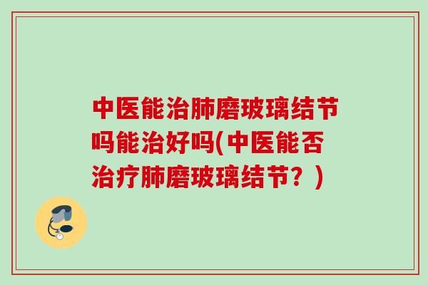 中医能治肺磨玻璃结节吗能治好吗(中医能否治疗肺磨玻璃结节？)