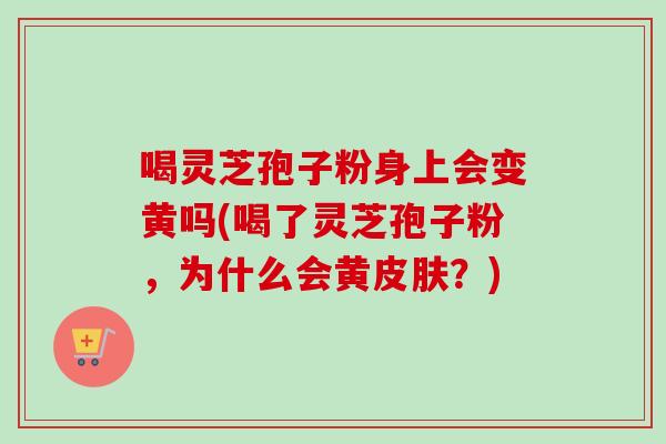 喝灵芝孢子粉身上会变黄吗(喝了灵芝孢子粉,为什么会黄?) 喝灵芝孢子粉身上会变黄吗(喝了灵芝孢子粉,为什么会黄?)