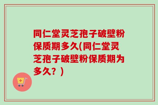 同仁堂灵芝孢子破壁粉保质期多久(同仁堂灵芝孢子破壁粉保质期为多久？)