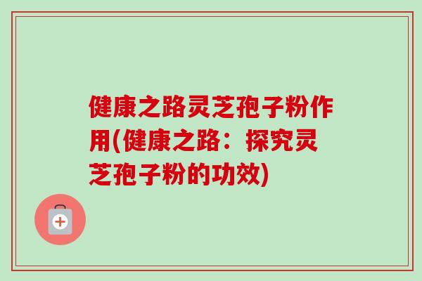 健康之路灵芝孢子粉作用(健康之路:探究灵芝孢子粉的功效) 健康之路灵芝孢子粉作用(健康之路:探究灵芝孢子粉的功效)