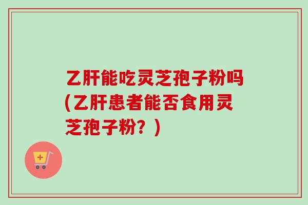 乙肝能吃灵芝孢子粉吗(乙肝患者能否食用灵芝孢子粉？)