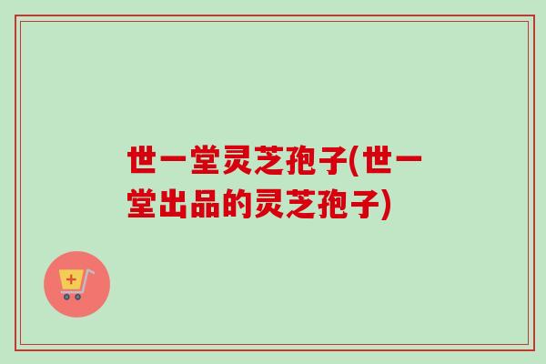 世一堂灵芝孢子(世一堂出品的灵芝孢子)